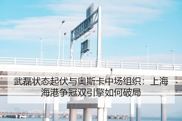 武磊状态起伏与奥斯卡中场组织：上海海港争冠双引擎如何破局