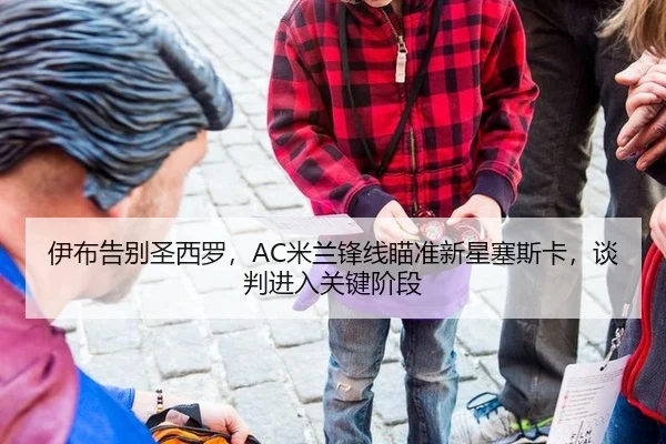 伊布告别圣西罗，AC米兰锋线瞄准新星塞斯卡，谈判进入关键阶段