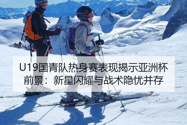 U19国青队热身赛表现揭示亚洲杯前景：新星闪耀与战术隐忧并存